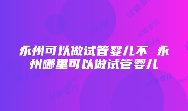 永州可以做试管婴儿不 永州哪里可以做试管婴儿