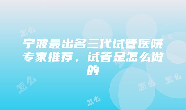 宁波最出名三代试管医院专家推荐，试管是怎么做的