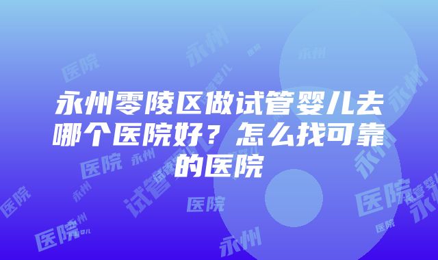 永州零陵区做试管婴儿去哪个医院好？怎么找可靠的医院