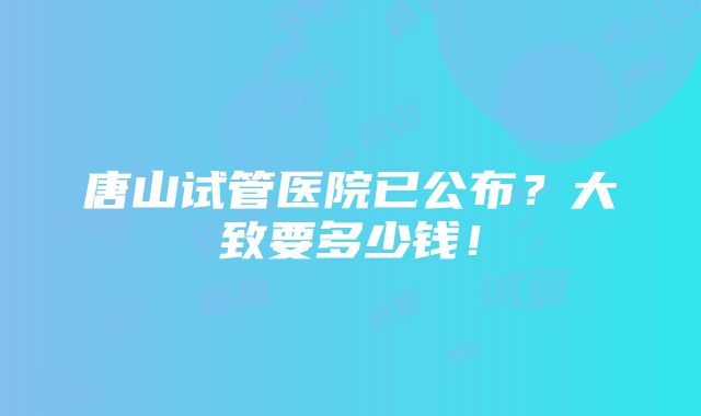 唐山试管医院已公布？大致要多少钱！