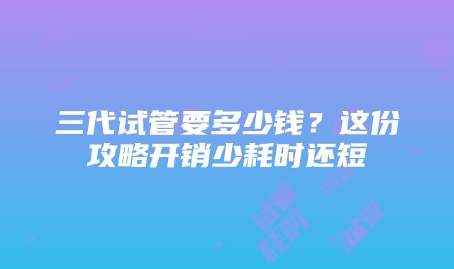 三代试管要多少钱？这份攻略开销少耗时还短