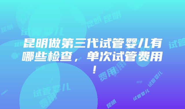 昆明做第三代试管婴儿有哪些检查，单次试管费用！