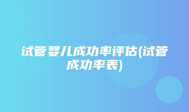 试管婴儿成功率评估(试管成功率表)