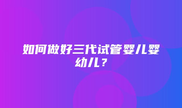 如何做好三代试管婴儿婴幼儿？