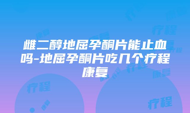 雌二醇地屈孕酮片能止血吗-地屈孕酮片吃几个疗程康复