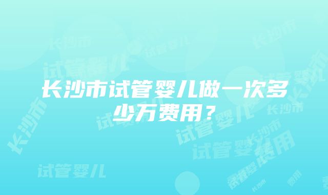 长沙市试管婴儿做一次多少万费用？