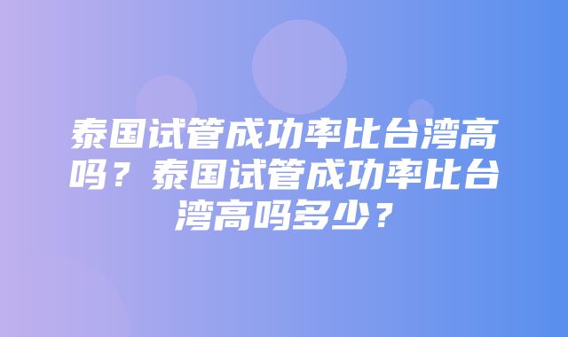 泰国试管成功率比台湾高吗？泰国试管成功率比台湾高吗多少？