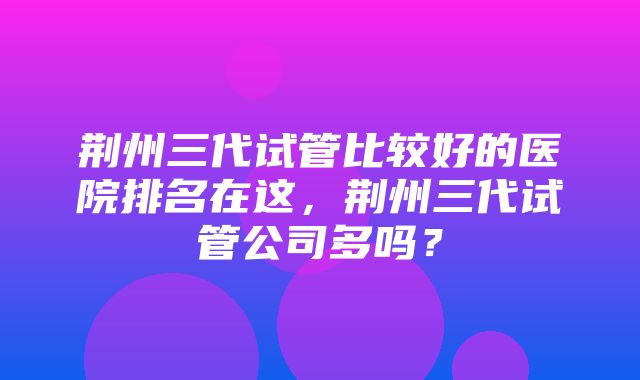 荆州三代试管比较好的医院排名在这，荆州三代试管公司多吗？