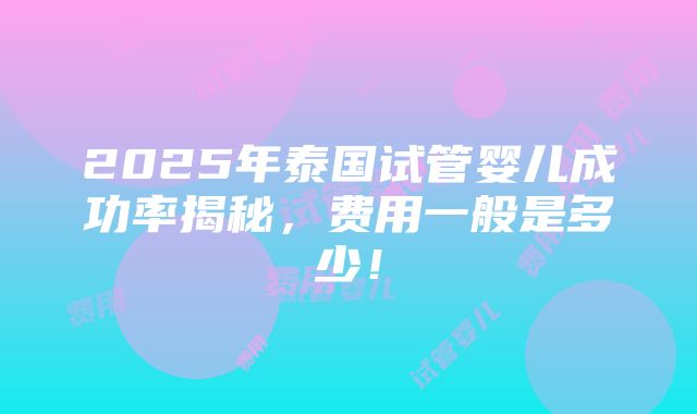 2025年泰国试管婴儿成功率揭秘，费用一般是多少！