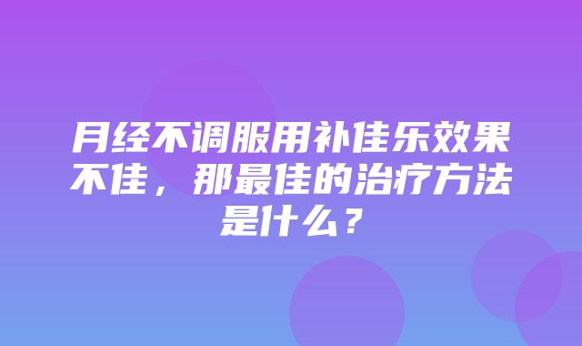 月经不调服用补佳乐效果不佳，那最佳的治疗方法是什么？