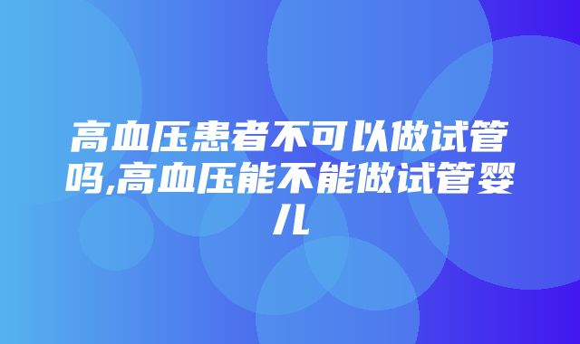 高血压患者不可以做试管吗,高血压能不能做试管婴儿