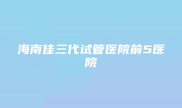 海南佳三代试管医院前5医院