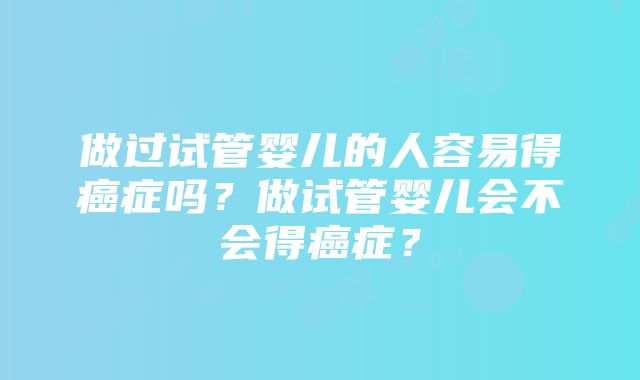 做过试管婴儿的人容易得癌症吗？做试管婴儿会不会得癌症？