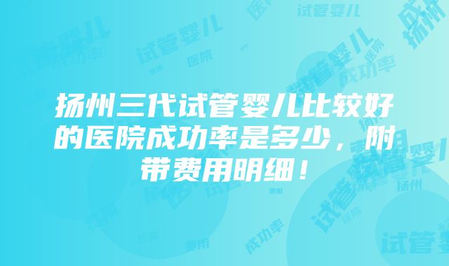 扬州三代试管婴儿比较好的医院成功率是多少，附带费用明细！