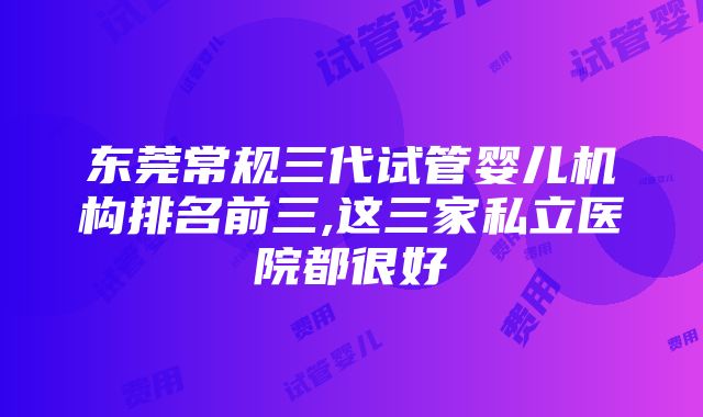 东莞常规三代试管婴儿机构排名前三,这三家私立医院都很好