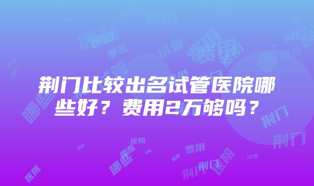 荆门比较出名试管医院哪些好？费用2万够吗？