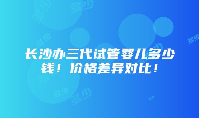 长沙办三代试管婴儿多少钱！价格差异对比！