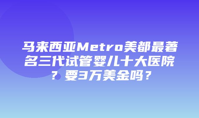 马来西亚Metro美都最著名三代试管婴儿十大医院？要3万美金吗？