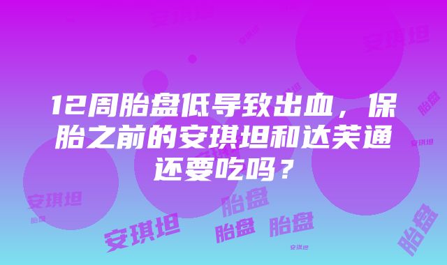 12周胎盘低导致出血，保胎之前的安琪坦和达芙通还要吃吗？