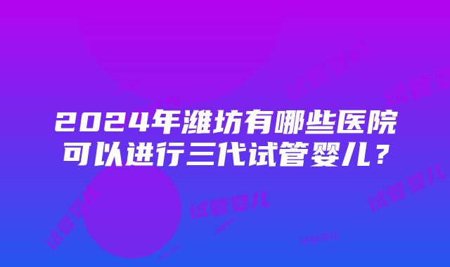 2024年潍坊有哪些医院可以进行三代试管婴儿？