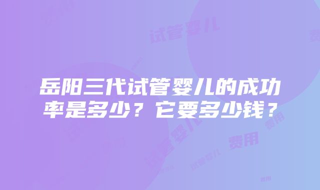 岳阳三代试管婴儿的成功率是多少？它要多少钱？