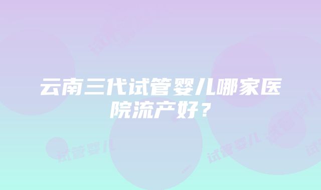 云南三代试管婴儿哪家医院流产好？