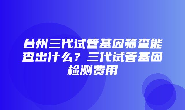 台州三代试管基因筛查能查出什么？三代试管基因检测费用