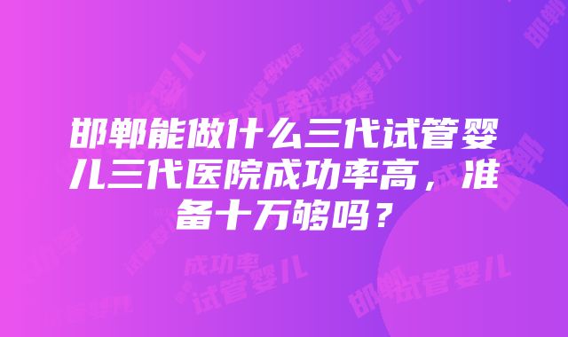 邯郸能做什么三代试管婴儿三代医院成功率高，准备十万够吗？