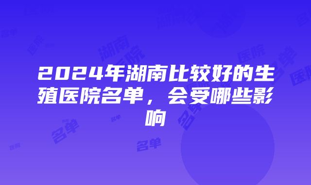 2024年湖南比较好的生殖医院名单，会受哪些影响