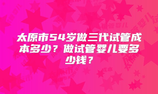 太原市54岁做三代试管成本多少？做试管婴儿要多少钱？