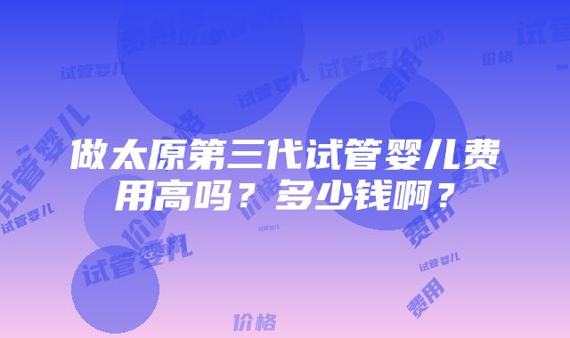 做太原第三代试管婴儿费用高吗？多少钱啊？