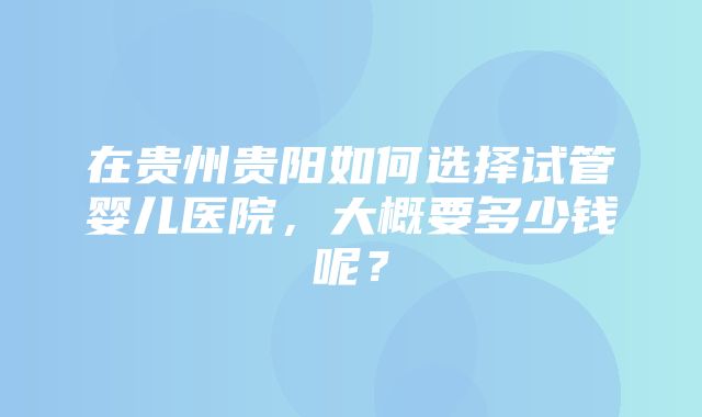 在贵州贵阳如何选择试管婴儿医院，大概要多少钱呢？