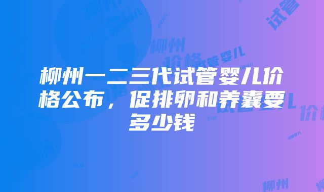 柳州一二三代试管婴儿价格公布，促排卵和养囊要多少钱