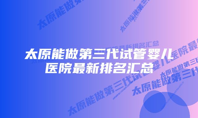 太原能做第三代试管婴儿医院最新排名汇总