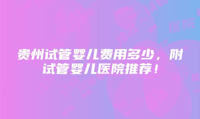 贵州试管婴儿费用多少，附试管婴儿医院推荐！