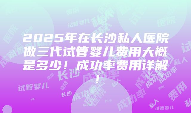 2025年在长沙私人医院做三代试管婴儿费用大概是多少！成功率费用详解！