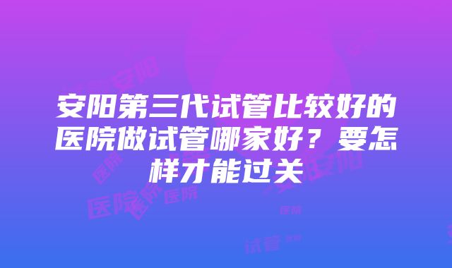 安阳第三代试管比较好的医院做试管哪家好？要怎样才能过关