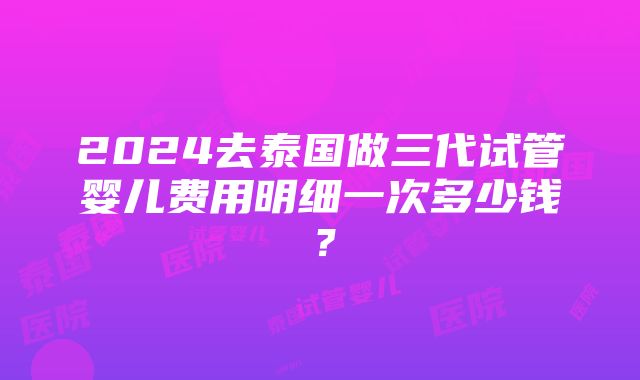 2024去泰国做三代试管婴儿费用明细一次多少钱？