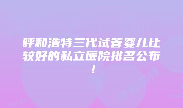 呼和浩特三代试管婴儿比较好的私立医院排名公布！