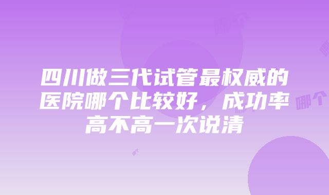 四川做三代试管最权威的医院哪个比较好，成功率高不高一次说清