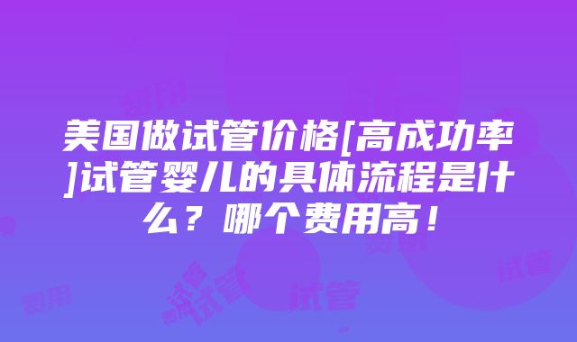 美国做试管价格[高成功率]试管婴儿的具体流程是什么？哪个费用高！