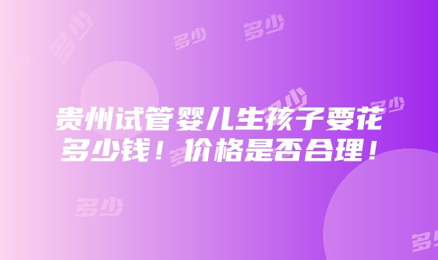 贵州试管婴儿生孩子要花多少钱！价格是否合理！