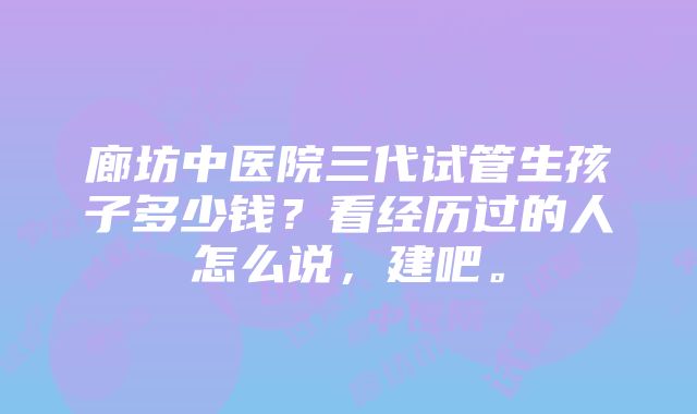 廊坊中医院三代试管生孩子多少钱？看经历过的人怎么说，建吧。