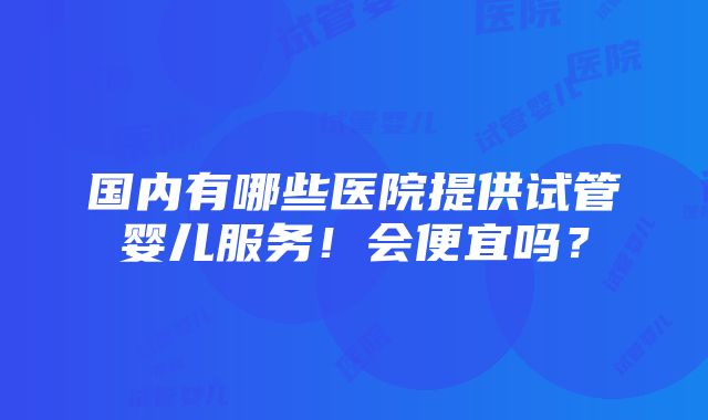 国内有哪些医院提供试管婴儿服务！会便宜吗？