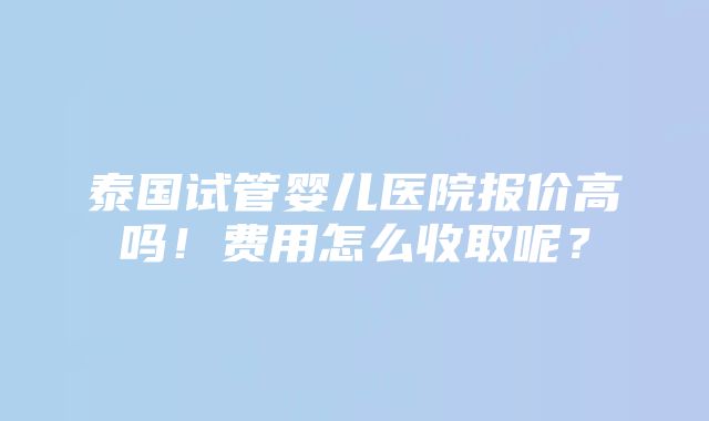 泰国试管婴儿医院报价高吗！费用怎么收取呢？