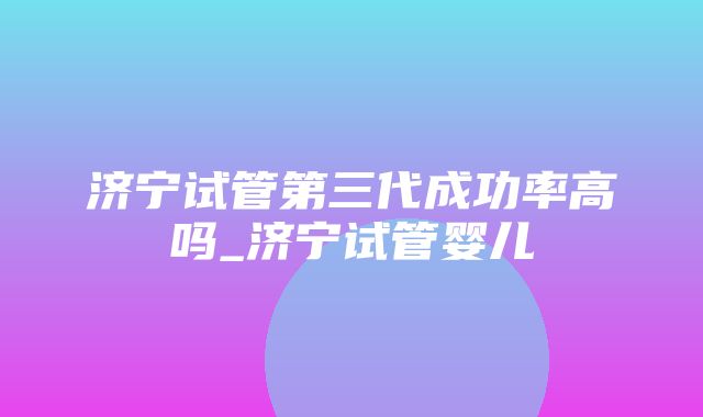 济宁试管第三代成功率高吗_济宁试管婴儿