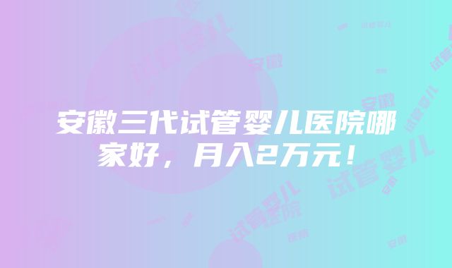 安徽三代试管婴儿医院哪家好，月入2万元！