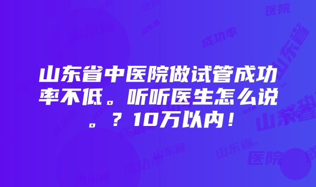 山东省中医院做试管成功率不低。听听医生怎么说。？10万以内！