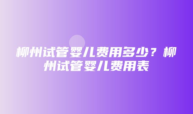 柳州试管婴儿费用多少？柳州试管婴儿费用表