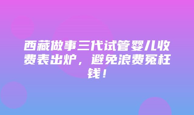 西藏做事三代试管婴儿收费表出炉，避免浪费冤枉钱！